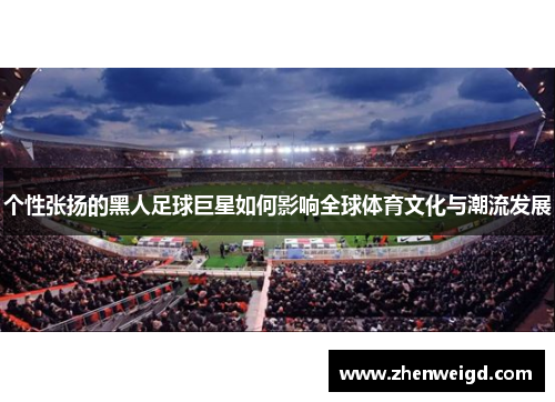 个性张扬的黑人足球巨星如何影响全球体育文化与潮流发展