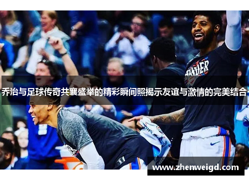 乔治与足球传奇共襄盛举的精彩瞬间照揭示友谊与激情的完美结合