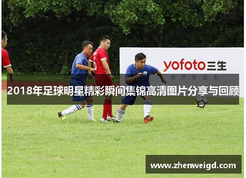 2018年足球明星精彩瞬间集锦高清图片分享与回顾