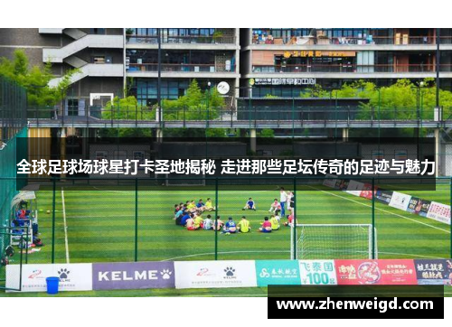 全球足球场球星打卡圣地揭秘 走进那些足坛传奇的足迹与魅力