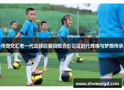 传奇交汇老一代足球巨星同框合影见证时代辉煌与梦想传承