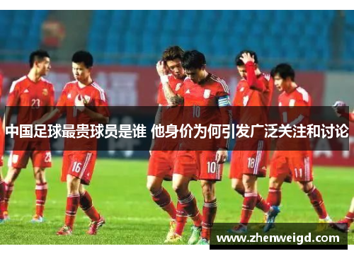 中国足球最贵球员是谁 他身价为何引发广泛关注和讨论