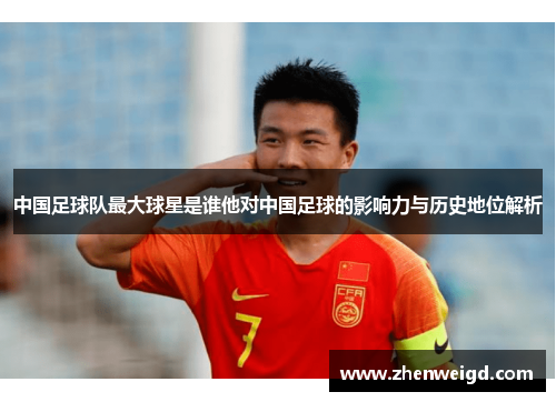 中国足球队最大球星是谁他对中国足球的影响力与历史地位解析