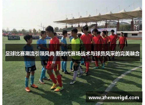 足球比赛潮流引领风尚 新时代赛场战术与球员风采的完美融合