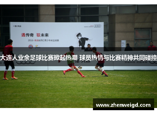 大连人业余足球比赛掀起热潮 球员热情与比赛精神共同碰撞